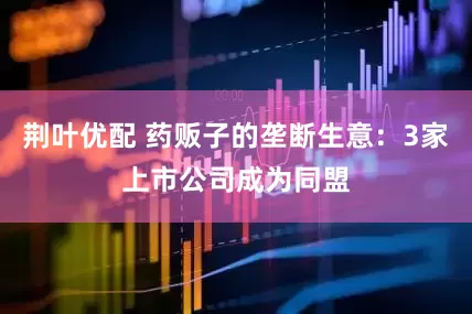 荆叶优配 药贩子的垄断生意：3家上市公司成为同盟