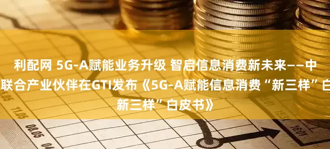 利配网 5G-A赋能业务升级 智启信息消费新未来——中国移动联合产业伙伴在GTI发布《5G-A赋能信息消费“新三样”白皮书》