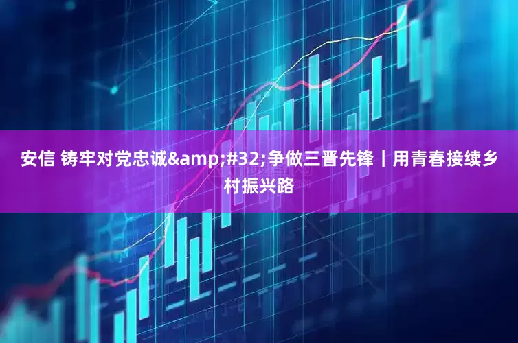 安信 铸牢对党忠诚&#32;争做三晋先锋｜用青春接续乡村振兴路
