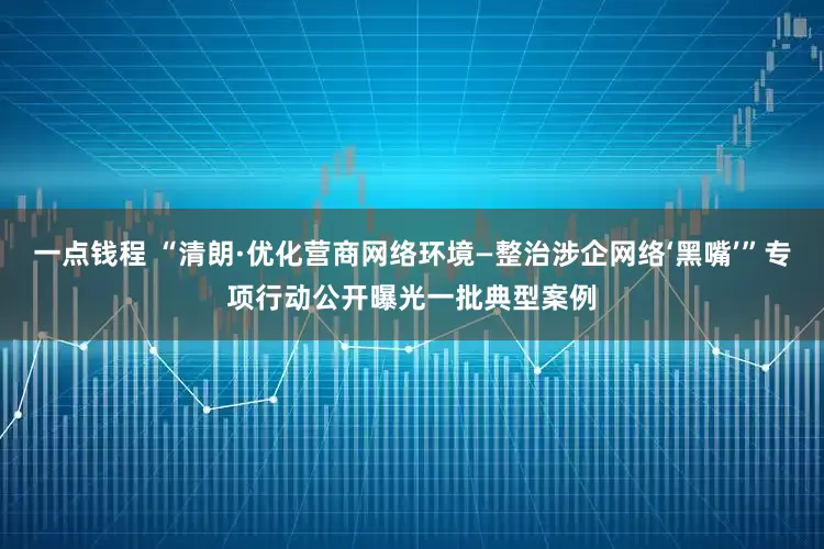 一点钱程 “清朗·优化营商网络环境—整治涉企网络‘黑嘴’”专项行动公开曝光一批典型案例
