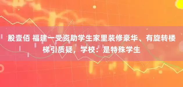 股壹佰 福建一受资助学生家里装修豪华、有旋转楼梯引质疑，学校：是特殊学生