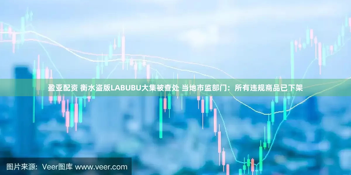 盈亚配资 衡水盗版LABUBU大集被查处 当地市监部门：所有违规商品已下架