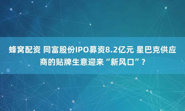 蜂窝配资 同富股份IPO募资8.2亿元 星巴克供应商的贴牌生意迎来“新风口”？