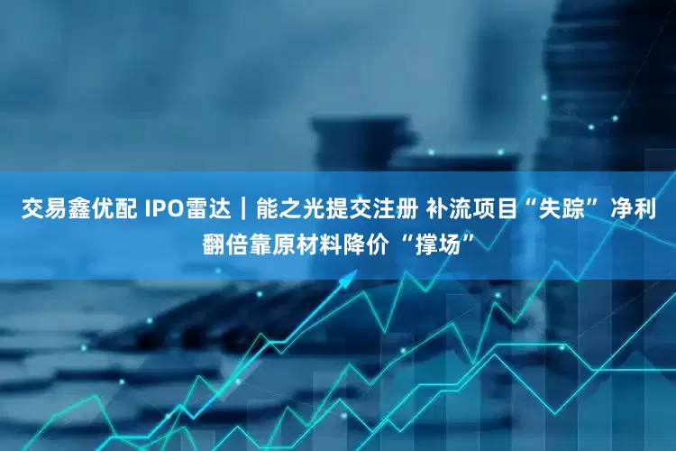 交易鑫优配 IPO雷达｜能之光提交注册 补流项目“失踪” 净利翻倍靠原材料降价 “撑场”