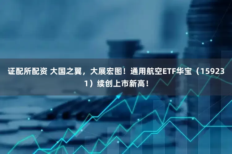 证配所配资 大国之翼，大展宏图！通用航空ETF华宝（159231）续创上市新高！