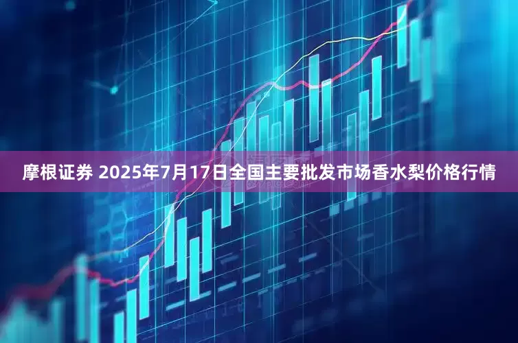 摩根证券 2025年7月17日全国主要批发市场香水梨价格行情
