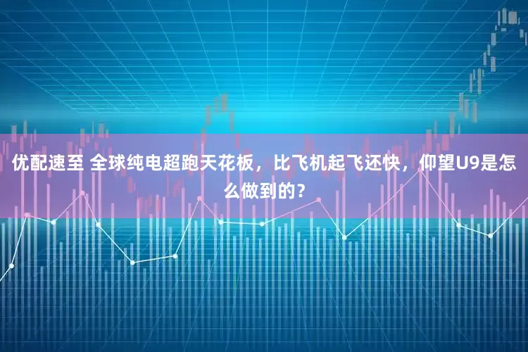 优配速至 全球纯电超跑天花板，比飞机起飞还快，仰望U9是怎么做到的？