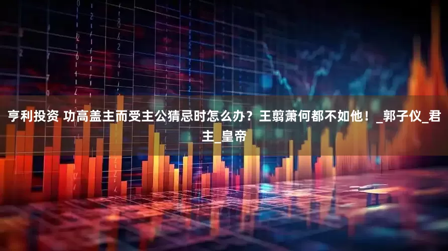亨利投资 功高盖主而受主公猜忌时怎么办？王翦萧何都不如他！_郭子仪_君主_皇帝