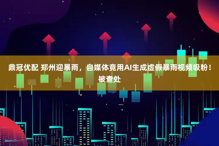 鼎冠优配 郑州迎暴雨，自媒体竟用AI生成虚假暴雨视频吸粉！被查处