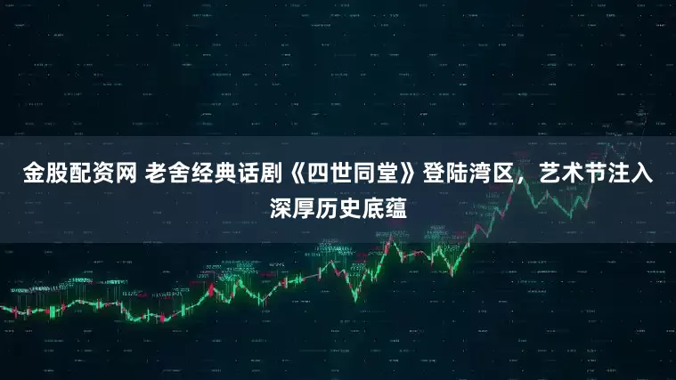 金股配资网 老舍经典话剧《四世同堂》登陆湾区，艺术节注入深厚历史底蕴