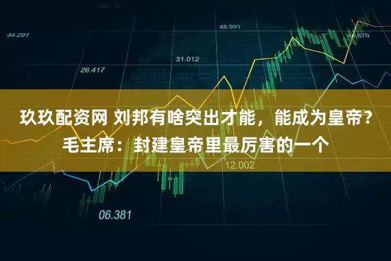 玖玖配资网 刘邦有啥突出才能，能成为皇帝？毛主席：封建皇帝里最厉害的一个