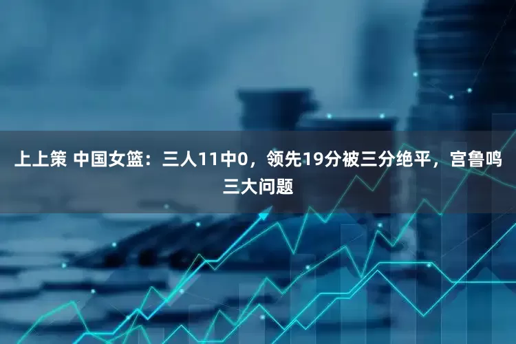 上上策 中国女篮：三人11中0，领先19分被三分绝平，宫鲁鸣三大问题